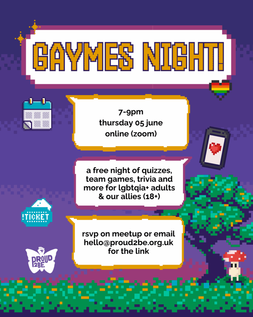 A pixelated night sky in a gradient of purples, with a pixel green hedge and tree at the bottom. A little pixel mushroom sprite stands under the tree. Four large pixel speech bubbles are down the centre, with little pixelated sprites surrounding them - stars, a rainbow heart, a calendar, a phone with heart on the screen, and a ticket. The largest box with a purple border reads: GAYMES NIGHT! Below, the other three boxes (with yellow and purple borders) give the event and contact details as given in the caption. At the lower left corner is the white Proud2Be butterfly logo.